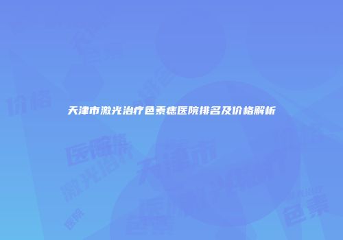 天津市激光治疗色素痣医院排名及价格解析