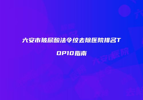 六安市玻尿酸法令纹去除医院排名TOP10指南