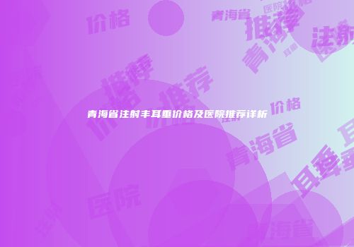 青海省注射丰耳垂价格及医院推荐详析