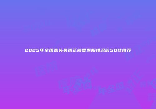 2025年全国蒜头鼻矫正修复医院排名前50佳推荐
