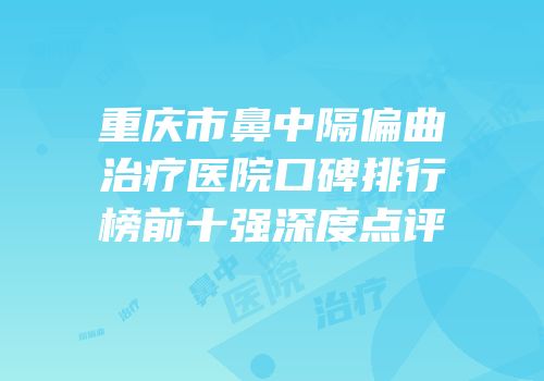 重庆市鼻中隔偏曲治疗医院口碑排行榜前十强深度点评
