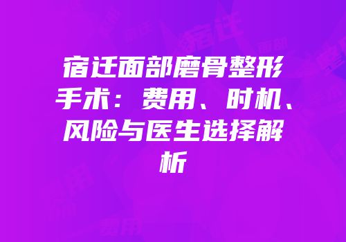 宿迁面部磨骨整形手术：费用、时机、风险与医生选择解析