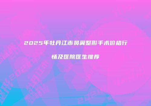 2025年牡丹江市鼻翼整形手术价格行情及医院医生推荐
