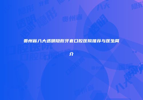 贵州省八大透明隐形牙套口腔医院推荐与医生简介