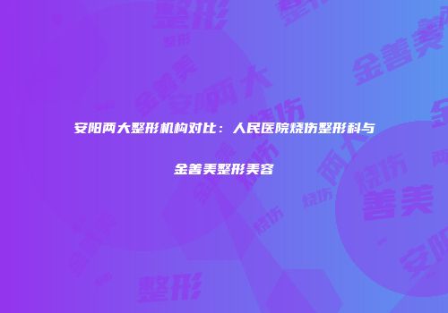 安阳两大整形机构对比：人民医院烧伤整形科与金善美整形美容