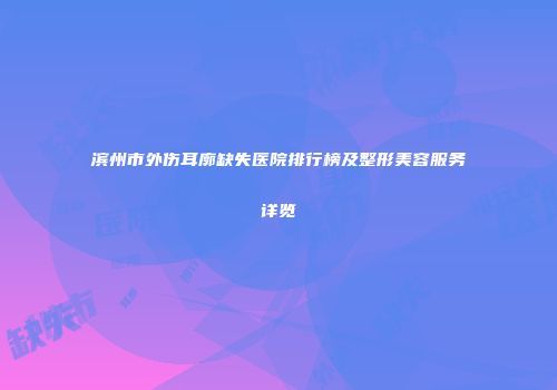 滨州市外伤耳廓缺失医院排行榜及整形美容服务详览