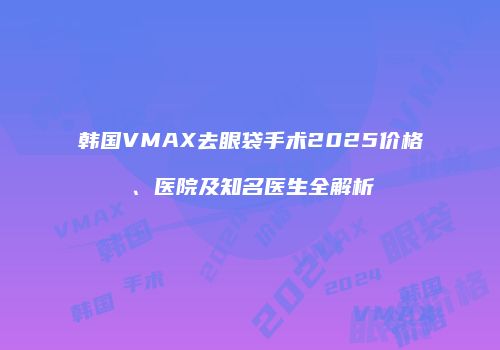 韩国VMAX去眼袋手术2025价格、医院及知名医生全解析
