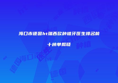 海口市德国ht瑞西欧种植牙医生排名前十榜单揭晓
