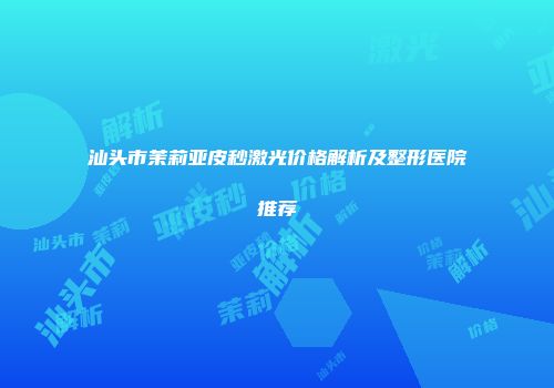 汕头市茉莉亚皮秒激光价格解析及整形医院推荐