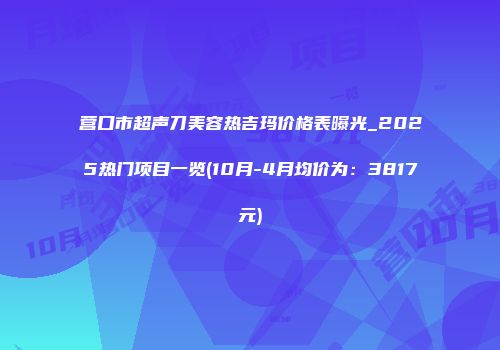 营口市超声刀美容热吉玛价格表曝光_2025热门项目一览(10月-4月均价为：3817元)