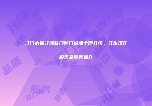 江门市蓬江博雅口腔门诊部全面升级，牙齿矫正服务品质再提升
