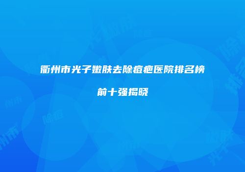 衢州市光子嫩肤去除痘疤医院排名榜前十强揭晓