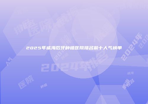 2025年威海后牙种植医院排名前十人气榜单