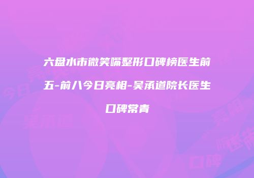 六盘水市微笑嘴整形口碑榜医生前五-前八今日亮相-吴承道院长医生口碑常青