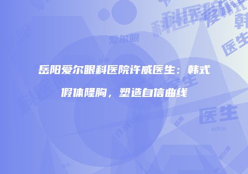 岳阳爱尔眼科医院许威医生：韩式假体隆胸，塑造自信曲线