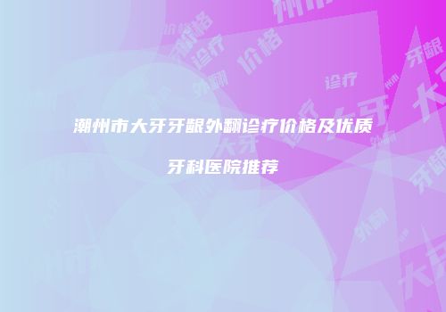 潮州市大牙牙龈外翻诊疗价格及优质牙科医院推荐