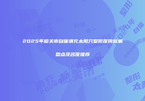 2025年韶关市自体填充太阳穴整形医院权威盘点及名医推荐