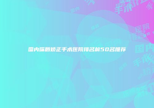国内嘴唇矫正手术医院排名前50名推荐