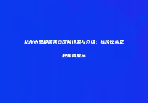 杭州市黑眼圈美容医院排名与介绍：性价比高正规机构推荐