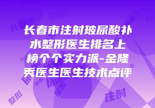 长春市注射玻尿酸补水整形医生排名上榜个个实力派-金隆秀医生医生技术点评