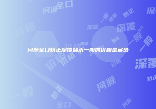 河源全口矫正深覆合术一般的价格是多少