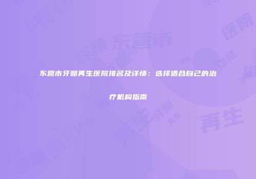 东营市牙髓再生医院排名及详情：选择适合自己的治疗机构指南