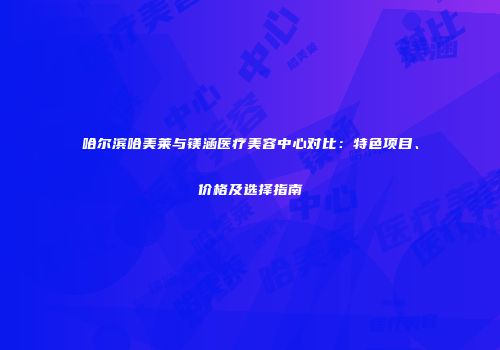 哈尔滨哈美莱与镁涵医疗美容中心对比：特色项目、价格及选择指南