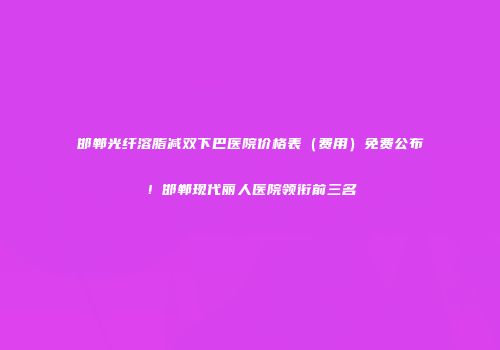 邯郸光纤溶脂减双下巴医院价格表（费用）免费公布！邯郸现代丽人医院领衔前三名