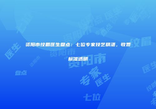 资阳市纹眉医生盘点：七位专家技艺精湛，收费标准透明