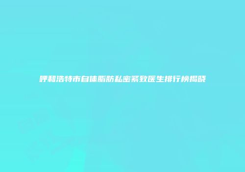 呼和浩特市自体脂肪私密紧致医生排行榜揭晓