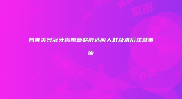 昌吉美容冠牙齿修复整形适应人群及术后注意事项