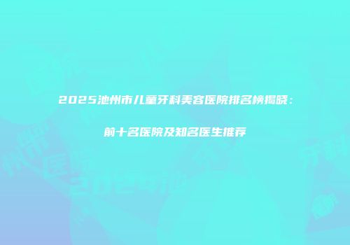 2025池州市儿童牙科美容医院排名榜揭晓：前十名医院及知名医生推荐
