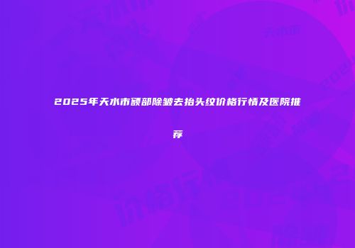 2025年天水市额部除皱去抬头纹价格行情及医院推荐