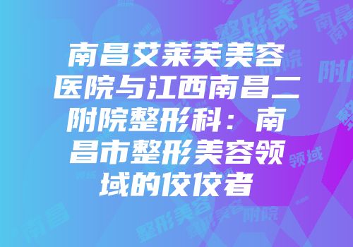 南昌艾莱芙美容医院与江西南昌二附院整形科：南昌市整形美容领域的佼佼者