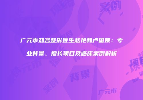 广元市知名整形医生赵艳和卢国荣：专业背景、擅长项目及临床案例解析