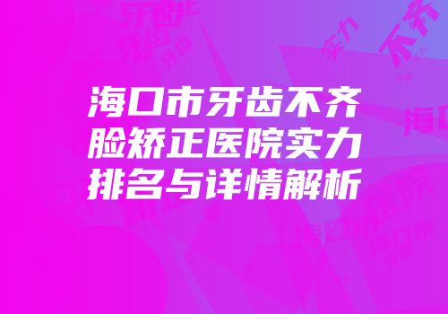 海口市牙齿不齐脸矫正医院实力排名与详情解析