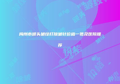 梅州市额头皱纹打除皱针价格一览及医院推荐