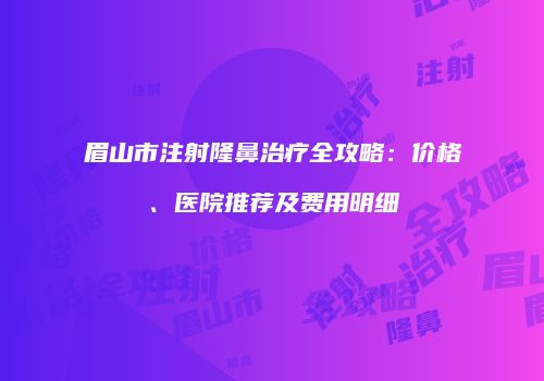 眉山市注射隆鼻治疗全攻略：价格、医院推荐及费用明细