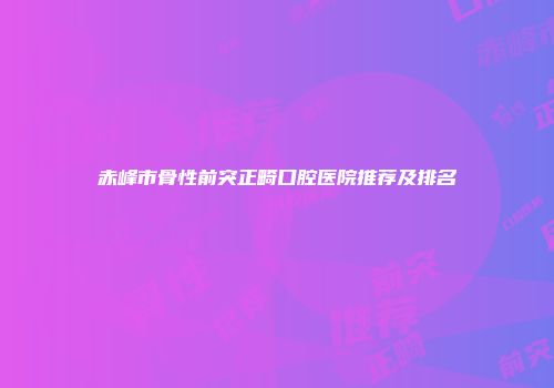 赤峰市骨性前突正畸口腔医院推荐及排名