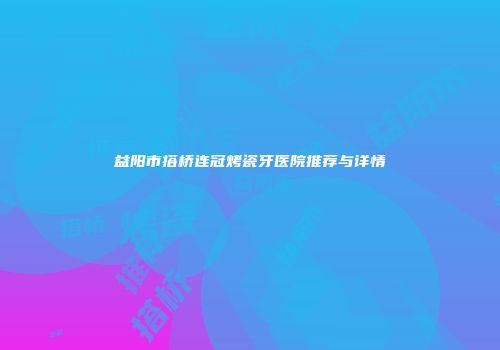 益阳市搭桥连冠烤瓷牙医院推荐与详情