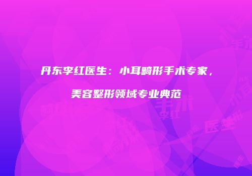 丹东李红医生：小耳畸形手术专家，美容整形领域专业典范