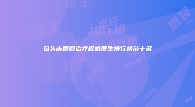 包头市唇裂治疗权威医生排行榜前十名