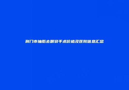 荆门市抽脂去眼袋手术价格及医院信息汇总