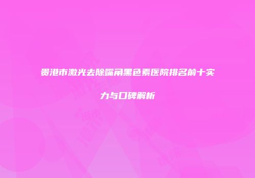 贵港市激光去除嘴角黑色素医院排名前十实力与口碑解析