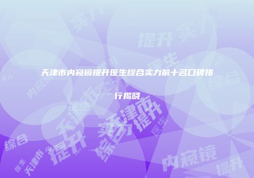 天津市内窥镜提升医生综合实力前十名口碑排行揭晓
