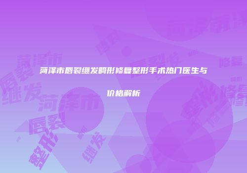 菏泽市唇裂继发畸形修复整形手术热门医生与价格解析