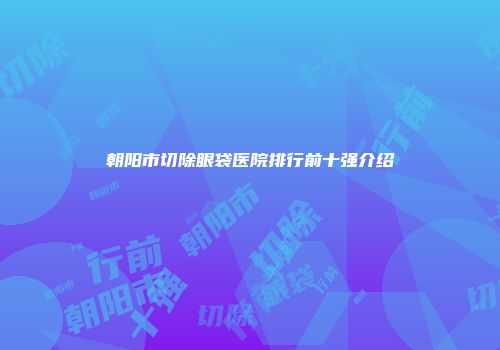 朝阳市切除眼袋医院排行前十强介绍