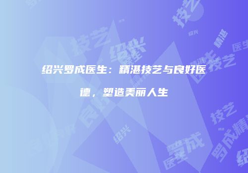 绍兴罗成医生：精湛技艺与良好医德，塑造美丽人生