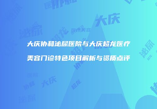 大庆协和泌尿医院与大庆超龙医疗美容门诊特色项目解析与资质点评
