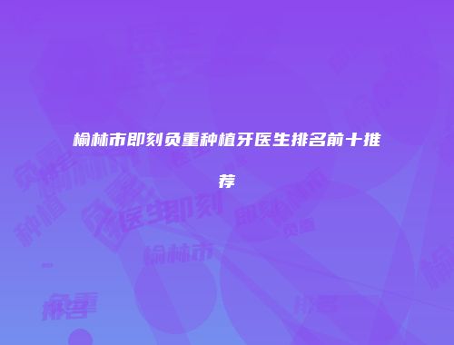 榆林市即刻负重种植牙医生排名前十推荐
